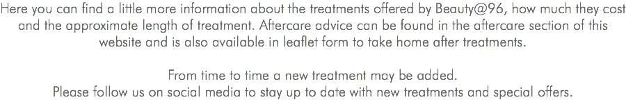 Here you can find a little more information about the treatments offered by Beauty@96, how much they cost and the approximate length of treatment. Aftercare advice can be found in the aftercare section of this website and is also available in leaflet form to take home after treatments. From time to time a new treatment may be added. Please follow us on social media to stay up to date with new treatments and special offers.